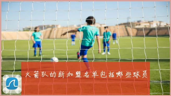 火箭队的新加盟名单包括哪些球员