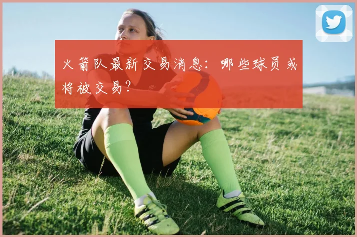 火箭队最新交易消息：哪些球员或将被交易？