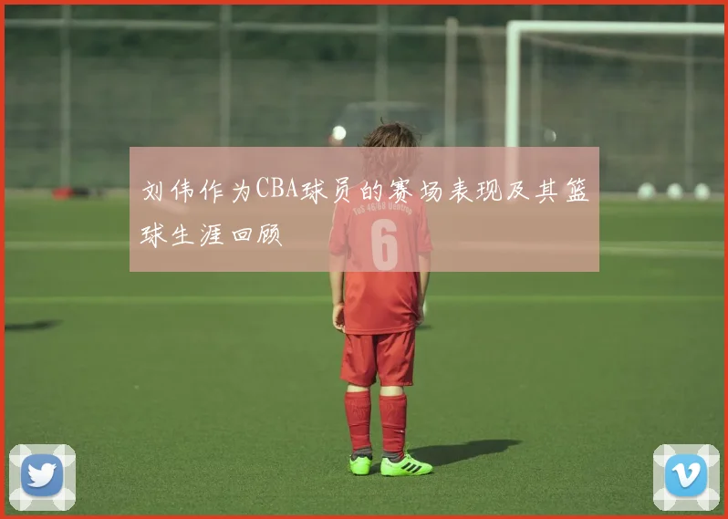 刘伟作为CBA球员的赛场表现及其篮球生涯回顾