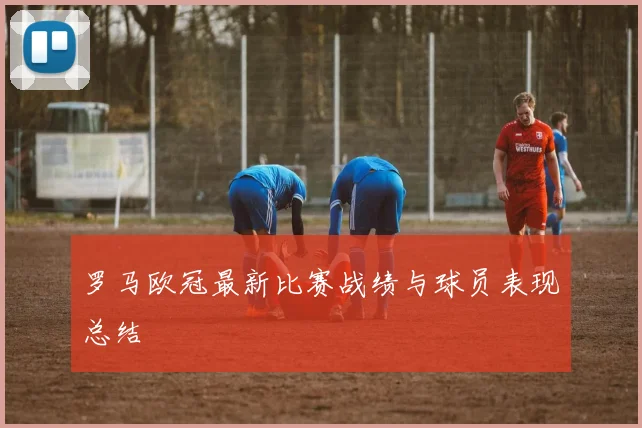 罗马欧冠最新比赛战绩与球员表现总结