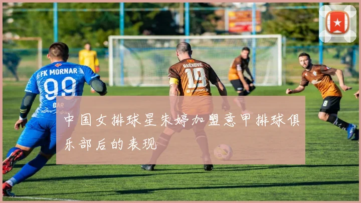 中国女排球星朱婷加盟意甲排球俱乐部后的表现